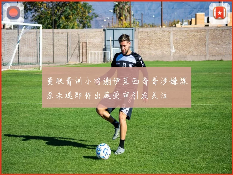 曼联青训小将谢伊莱西哥哥涉嫌谋杀未遂即将出庭受审引发关注