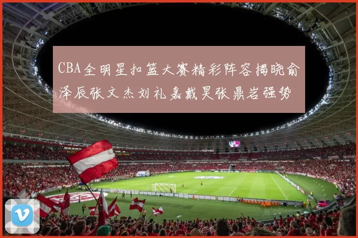 CBA全明星扣篮大赛精彩阵容揭晓俞泽辰张文杰刘礼嘉戴昊张鼎岩强势参赛