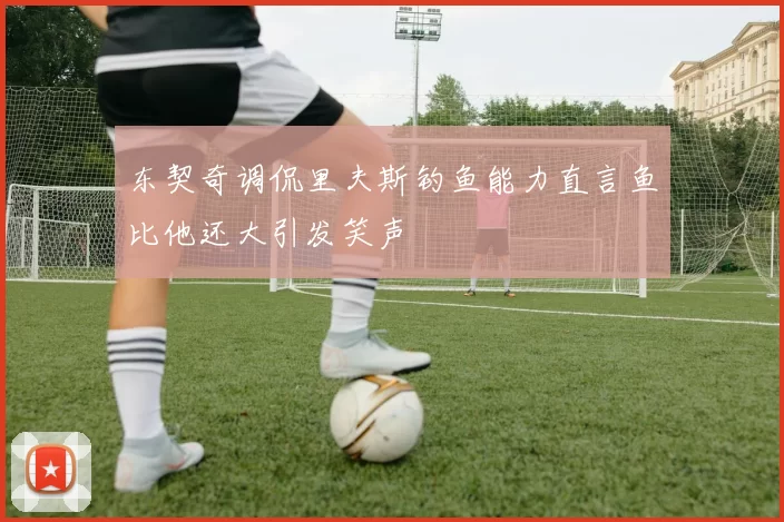 东契奇调侃里夫斯钓鱼能力直言鱼比他还大引发笑声