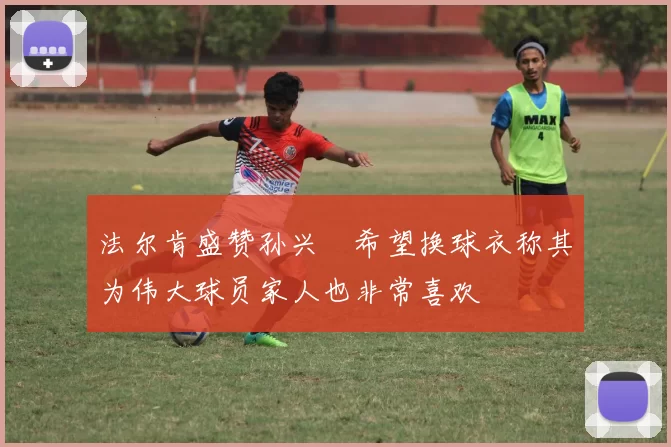 法尔肯盛赞孙兴慜希望换球衣称其为伟大球员家人也非常喜欢
