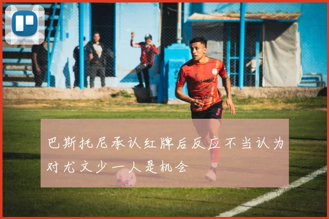 巴斯托尼承认红牌后反应不当认为对尤文少一人是机会