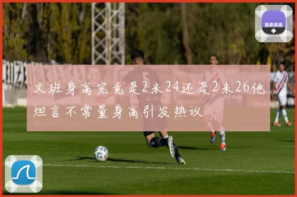 文班身高究竟是2米24还是2米26他坦言不常量身高引发热议