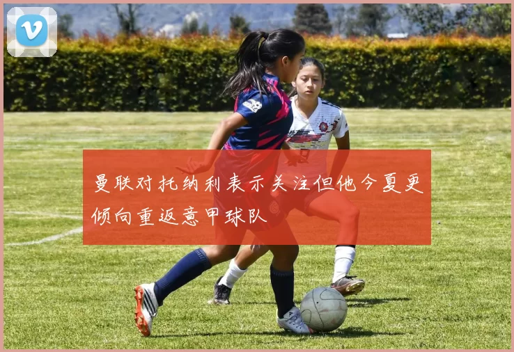 曼联对托纳利表示关注但他今夏更倾向重返意甲球队
