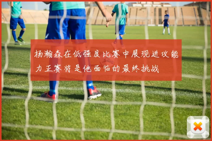 杨瀚森在低强度比赛中展现进攻能力正赛将是他面临的最终挑战