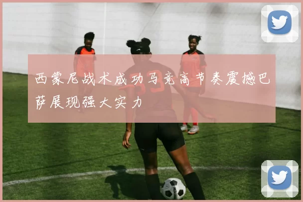 西蒙尼战术成功马竞高节奏震撼巴萨展现强大实力
