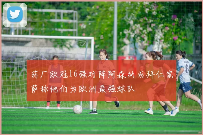 药厂欧冠16强对阵阿森纳或拜仁宽萨称他们为欧洲最强球队