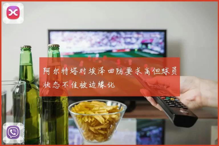 阿尔特塔对埃泽回防要求高但球员状态不佳被边缘化