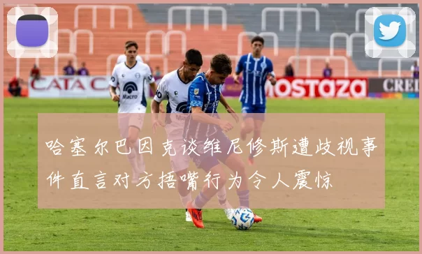 哈塞尔巴因克谈维尼修斯遭歧视事件直言对方捂嘴行为令人震惊
