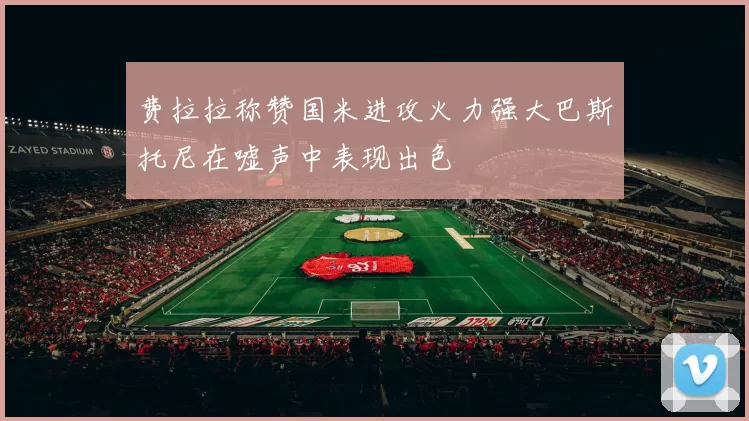费拉拉称赞国米进攻火力强大巴斯托尼在嘘声中表现出色