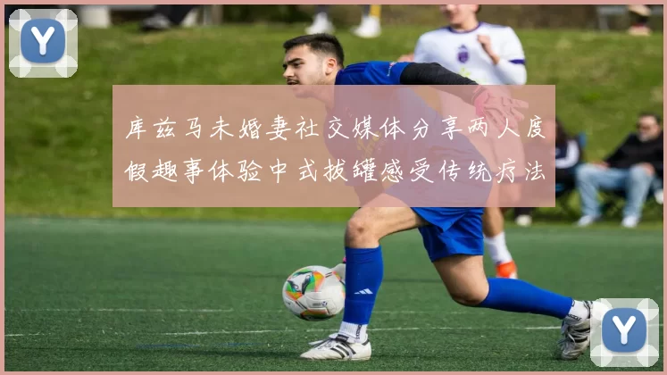 库兹马未婚妻社交媒体分享两人度假趣事体验中式拔罐感受传统疗法魅力