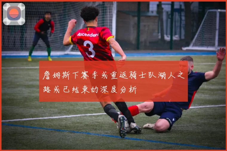 詹姆斯下赛季或重返骑士队湖人之路或已结束的深度分析