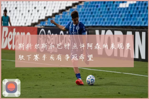 斯科尔斯和巴特点评阿森纳表现曼联下赛季或有争冠希望