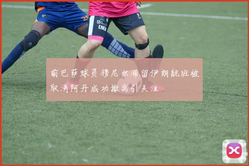 前巴萨球员穆尼尔滞留伊朗航班被取消阿丹成功撤离引关注
