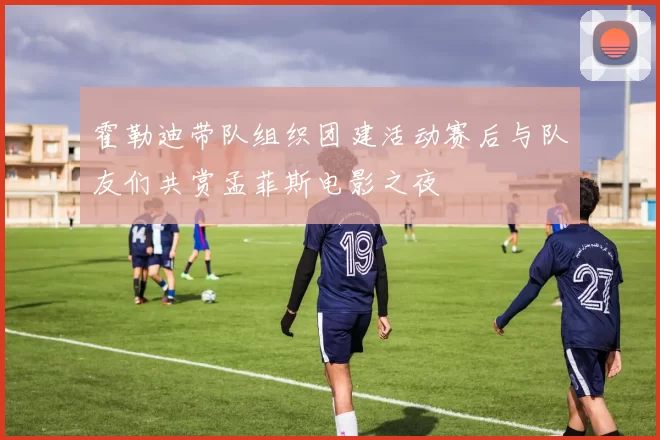 霍勒迪带队组织团建活动赛后与队友们共赏孟菲斯电影之夜