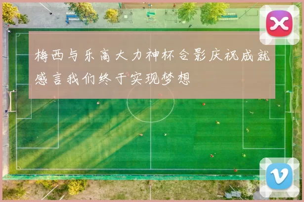 梅西与乐高大力神杯合影庆祝成就感言我们终于实现梦想