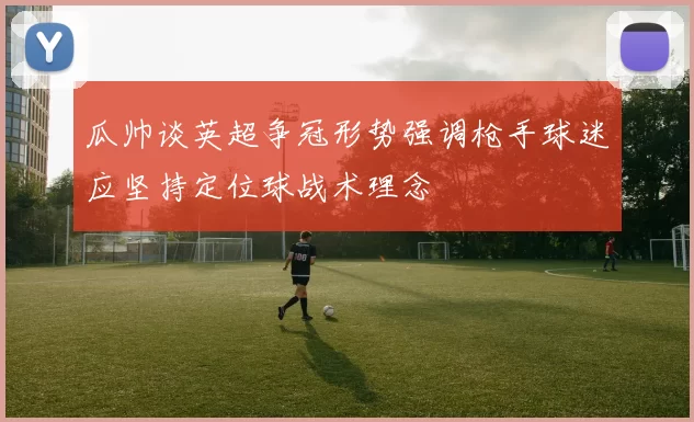 瓜帅谈英超争冠形势强调枪手球迷应坚持定位球战术理念