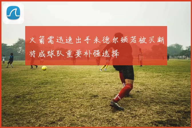 火箭需迅速出手米德尔顿若被买断将成球队重要补强选择