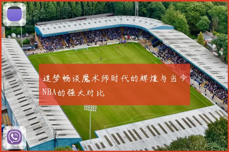 追梦畅谈魔术师时代的辉煌与当今NBA的强大对比